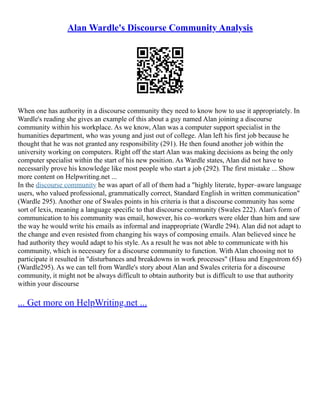 Alan Wardle's Discourse Community Analysis
When one has authority in a discourse community they need to know how to use it appropriately. In
Wardle's reading she gives an example of this about a guy named Alan joining a discourse
community within his workplace. As we know, Alan was a computer support specialist in the
humanities department, who was young and just out of college. Alan left his first job because he
thought that he was not granted any responsibility (291). He then found another job within the
university working on computers. Right off the start Alan was making decisions as being the only
computer specialist within the start of his new position. As Wardle states, Alan did not have to
necessarily prove his knowledge like most people who start a job (292). The first mistake ... Show
more content on Helpwriting.net ...
In the discourse community he was apart of all of them had a "highly literate, hyper–aware language
users, who valued professional, grammatically correct, Standard English in written communication"
(Wardle 295). Another one of Swales points in his criteria is that a discourse community has some
sort of lexis, meaning a language specific to that discourse community (Swales 222). Alan's form of
communication to his community was email, however, his co–workers were older than him and saw
the way he would write his emails as informal and inappropriate (Wardle 294). Alan did not adapt to
the change and even resisted from changing his ways of composing emails. Alan believed since he
had authority they would adapt to his style. As a result he was not able to communicate with his
community, which is necessary for a discourse community to function. With Alan choosing not to
participate it resulted in "disturbances and breakdowns in work processes" (Hasu and Engestrom 65)
(Wardle295). As we can tell from Wardle's story about Alan and Swales criteria for a discourse
community, it might not be always difficult to obtain authority but is difficult to use that authority
within your discourse
... Get more on HelpWriting.net ...
 