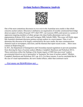 Asylum Seekers Discourse Analysis
One of the most contentious discourses to ever exist in the Australian news media is that which
concerns asylum seekers. Discourse is defined as an organisation of socially constructed knowledge
about an aspect of reality (Foucault 1977; Hall 1997; van Leeuwen 2005), and racism is a system of
oppression targeting members of ethnic groups who share bodily phenotypes such as skin
pigmentation (Erikson 2010, Luke and Carrington 2000, Scholte 2000). This essay will firstly argue
that Australia's dominant discourse portrays asylum seekers in a racist manner. Then, it will
determine this discourse to be largely constructed by the news media: the mass communication
channels (such as newspapers, television, and the Internet) that report recent events ... Show more
content on Helpwriting.net ...
In 2011, the Department of Immigration and Citizenship enacted regulations to prevent journalists
from showing the faces of asylum seekers (Bleiker, Campbell, Hutchison and Nicholson 2013).
These restrictions reflect the findings of the Senate inquiry of 2002 that uncovered "explicit
governmental directives not to 'personalise' or 'humanise' the issue of asylum seekers" (Bleiker,
Campbell, Hutchison and Nicholson 2013, pp. 412). For these reasons, it can be concluded that in
the case of visual representations, the news media reflects, rather than constructs racist
... Get more on HelpWriting.net ...
 