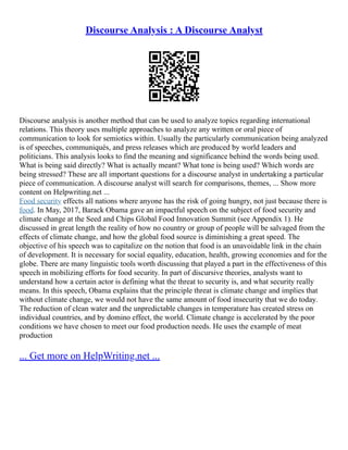 Discourse Analysis : A Discourse Analyst
Discourse analysis is another method that can be used to analyze topics regarding international
relations. This theory uses multiple approaches to analyze any written or oral piece of
communication to look for semiotics within. Usually the particularly communication being analyzed
is of speeches, communiqués, and press releases which are produced by world leaders and
politicians. This analysis looks to find the meaning and significance behind the words being used.
What is being said directly? What is actually meant? What tone is being used? Which words are
being stressed? These are all important questions for a discourse analyst in undertaking a particular
piece of communication. A discourse analyst will search for comparisons, themes, ... Show more
content on Helpwriting.net ...
Food security effects all nations where anyone has the risk of going hungry, not just because there is
food. In May, 2017, Barack Obama gave an impactful speech on the subject of food security and
climate change at the Seed and Chips Global Food Innovation Summit (see Appendix 1). He
discussed in great length the reality of how no country or group of people will be salvaged from the
effects of climate change, and how the global food source is diminishing a great speed. The
objective of his speech was to capitalize on the notion that food is an unavoidable link in the chain
of development. It is necessary for social equality, education, health, growing economies and for the
globe. There are many linguistic tools worth discussing that played a part in the effectiveness of this
speech in mobilizing efforts for food security. In part of discursive theories, analysts want to
understand how a certain actor is defining what the threat to security is, and what security really
means. In this speech, Obama explains that the principle threat is climate change and implies that
without climate change, we would not have the same amount of food insecurity that we do today.
The reduction of clean water and the unpredictable changes in temperature has created stress on
individual countries, and by domino effect, the world. Climate change is accelerated by the poor
conditions we have chosen to meet our food production needs. He uses the example of meat
production
... Get more on HelpWriting.net ...
 