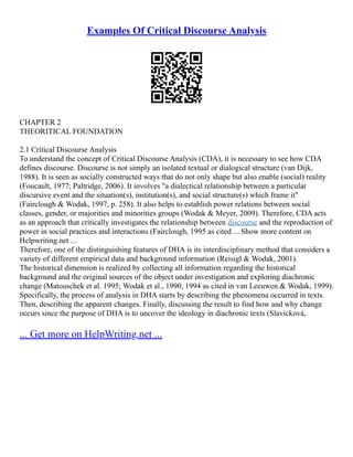 Examples Of Critical Discourse Analysis
CHAPTER 2
THEORITICAL FOUNDATION
2.1 Critical Discourse Analysis
To understand the concept of Critical Discourse Analysis (CDA), it is necessary to see how CDA
defines discourse. Discourse is not simply an isolated textual or dialogical structure (van Dijk,
1988). It is seen as socially constructed ways that do not only shape but also enable (social) reality
(Foucault, 1977; Paltridge, 2006). It involves "a dialectical relationship between a particular
discursive event and the situation(s), institution(s), and social structure(s) which frame it"
(Fairclough & Wodak, 1997, p. 258). It also helps to establish power relations between social
classes, gender, or majorities and minorities groups (Wodak & Meyer, 2009). Therefore, CDA acts
as an approach that critically investigates the relationship between discourse and the reproduction of
power in social practices and interactions (Fairclough, 1995 as cited ... Show more content on
Helpwriting.net ...
Therefore, one of the distinguishing features of DHA is its interdisciplinary method that considers a
variety of different empirical data and background information (Reisigl & Wodak, 2001).
The historical dimension is realized by collecting all information regarding the historical
background and the original sources of the object under investigation and exploring diachronic
change (Matouschek et al. 1995; Wodak et al., 1990, 1994 as cited in van Leeuwen & Wodak, 1999).
Specifically, the process of analysis in DHA starts by describing the phenomena occurred in texts.
Then, describing the apparent changes. Finally, discussing the result to find how and why change
occurs since the purpose of DHA is to uncover the ideology in diachronic texts (Slavícková,
... Get more on HelpWriting.net ...
 