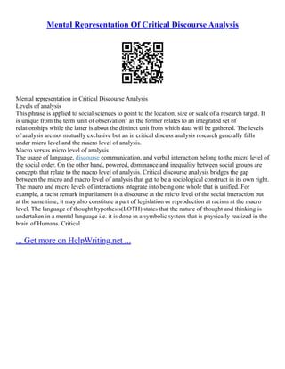 Mental Representation Of Critical Discourse Analysis
Mental representation in Critical Discourse Analysis
Levels of analysis
This phrase is applied to social sciences to point to the location, size or scale of a research target. It
is unique from the term 'unit of observation" as the former relates to an integrated set of
relationships while the latter is about the distinct unit from which data will be gathered. The levels
of analysis are not mutually exclusive but an in critical discuss analysis research generally falls
under micro level and the macro level of analysis.
Macro versus micro level of analysis
The usage of language, discourse communication, and verbal interaction belong to the micro level of
the social order. On the other hand, powered, dominance and inequality between social groups are
concepts that relate to the macro level of analysis. Critical discourse analysis bridges the gap
between the micro and macro level of analysis that get to be a sociological construct in its own right.
The macro and micro levels of interactions integrate into being one whole that is unified. For
example, a racist remark in parliament is a discourse at the micro level of the social interaction but
at the same time, it may also constitute a part of legislation or reproduction at racism at the macro
level. The language of thought hypothesis(LOTH) states that the nature of thought and thinking is
undertaken in a mental language i.e. it is done in a symbolic system that is physically realized in the
brain of Humans. Critical
... Get more on HelpWriting.net ...
 