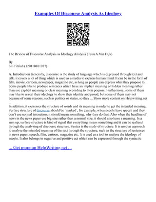 Examples Of Discourse Analysis As Ideology
The Review of Discourse Analysis as Ideology Analysis (Teun A.Van Dijk)
By
Siti Fitriah (120110101077)
A. Introduction Generally, discourse is the study of language which is expressed through text and
talk. it covers a lot of thing which is used as a media to express human mind. It can be in the form of
film, movie, cartoon, newspaper, magazine etc, as long as people can express what they propose to.
Some people like to produce sentences which have an implicit meaning or hidden meaning rather
than use explicit meaning or clear meaning according to their porpose. Furthermore, some of them
may like to reveal their ideology to show their identity and proud, but some of them may not
because of some reasons, such as politics or status, so they ... Show more content on Helpwriting.net
...
In addition, it expresses the structure of words and its meaning in order to get the intended meaning.
Surface structure of discourse should be `marked`, for example, when people have speech and they
don`t use normal intonation, it should mean something, why they do that. Also when the headline of
news in the news paper use big size rather than a normal size, it should also have a meaning. In a
sum up, surface structure is kind of signal that everything means something and it can be realized
through the analysing of discourse structure. Syntax is the study of structure. It is used as approach
to analyse the intended meaning of the text through the structure, such as the structure of sentences
in news paper, speech, film, cartoon, magazine etc. It is used as a tool to analyse the ideology of
people. It also belongs to negative and positive act which can be expressed through the syntactic
... Get more on HelpWriting.net ...
 