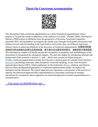 Thesis On Courtroom Argumentation
This dissertation takes courtroom argumentation as a form of practical argumentation whose
purpose is "to gain the assent or adherence of the audience to a claim." (Sanders 2006). Drawing on
Martin's (2008) notion of affiliation from the perspective of Systemic Functional Linguistics
(hereafter SFL), the dissertation investigates the similar ways through which public prosecutors and
defense lawyers seek for bonding in the legal field as well as how they use different experience–
infused values in achieving affiliation in the discourse of courtroom argumentation. 如果研究的是
控辩双方的法律身份及其与法官的结盟，是不是与论文题目有些脱节，或联系的不是很紧密
This introductory chapter will briefly present the orientation, assumptions and methodologies of the
dissertation to foreground the subsequent chapters. We start this chapter by introducing rationale and
background of the research in Section 1.1 and ... Show more content on Helpwriting.net ...
To date, courtroom argumentation studies have become a meeting point for scholars from forensics,
linguistics, psychology and many other disciplines. Generally speaking, in line with Aristotle's
argumentation theory (2007), which emphasises on the trichotomy of logic, dialectic and rhetoric,
there are three distinguished approaches to courtroom argumentation studies: the logical, the
dialogical and the rhetorical. The logical approach sees arguments as the product of the activity of
arguing; the dialectical approach takes argumentation as a procedure consisting of strategic
movements by a proponent and an opponent; the rhetorical approach considers argumentation as a
communicative
... Get more on HelpWriting.net ...
 