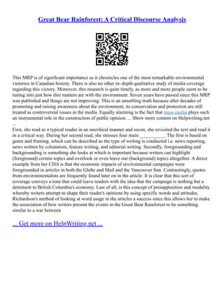 Great Bear Rainforest: A Critical Discourse Analysis
This MRP is of significant importance as it chronicles one of the most remarkable environmental
victories in Canadian history. There is also no other in–depth qualitative study of media coverage
regarding this victory. Moreover, this research is quite timely, as more and more people seem to be
tuning into just how dire matters are with the environment. Seven years have passed since this MRP
was published and things are not improving. This is an unsettling truth because after decades of
promoting and raising awareness about the environment, its conservation and protection are still
treated as controversial issues in the media. Equally alarming is the fact that mass media plays such
an instrumental role in the construction of public opinion. ... Show more content on Helpwriting.net
...
First, she read as a typical reader in an uncritical manner and secon, she revisited the text and read it
in a critical way. During her second read, she stresses four main __________. The first is based on
genre and framing, which can be described as the type of writing is conducted i.e. news reporting,
news written by columnists, feature writing, and editorial writing. Secondly, foregrounding and
backgrounding is something she looks at which is important because writers can highlight
(foreground) certain topics and overlook or even leave out (background) topics altogether. A direct
example from her CDA is that the economic impacts of environmental campaigns were
foregrounded in articles in both the Globe and Mail and the Vancouver Sun. Contrastingly, quotes
from environmentalists are frequently found later on in the article. It is clear that this sort of
coverage conveys a tone that could leave readers with the idea that the campaign is nothing but a
detriment to British Columbia's economy. Last of all, is this concept of presupposition and modality
whereby writers attempt to shape their reader's opinions by using specific words and attitudes.
Richardson's method of looking at word usage in the articles a success since this allows her to make
the association of how writers present the events in the Great Bear Rainforest to be something
similar to a war between
... Get more on HelpWriting.net ...
 