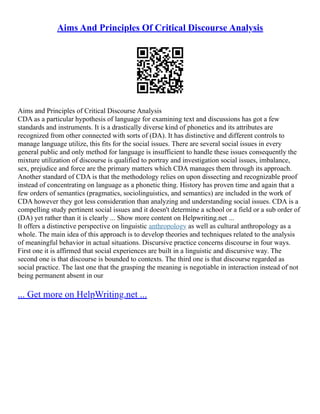 Aims And Principles Of Critical Discourse Analysis
Aims and Principles of Critical Discourse Analysis
CDA as a particular hypothesis of language for examining text and discussions has got a few
standards and instruments. It is a drastically diverse kind of phonetics and its attributes are
recognized from other connected with sorts of (DA). It has distinctive and different controls to
manage language utilize, this fits for the social issues. There are several social issues in every
general public and only method for language is insufficient to handle these issues consequently the
mixture utilization of discourse is qualified to portray and investigation social issues, imbalance,
sex, prejudice and force are the primary matters which CDA manages them through its approach.
Another standard of CDA is that the methodology relies on upon dissecting and recognizable proof
instead of concentrating on language as a phonetic thing. History has proven time and again that a
few orders of semantics (pragmatics, sociolinguistics, and semantics) are included in the work of
CDA however they got less consideration than analyzing and understanding social issues. CDA is a
compelling study pertinent social issues and it doesn't determine a school or a field or a sub order of
(DA) yet rather than it is clearly ... Show more content on Helpwriting.net ...
It offers a distinctive perspective on linguistic anthropology as well as cultural anthropology as a
whole. The main idea of this approach is to develop theories and techniques related to the analysis
of meaningful behavior in actual situations. Discursive practice concerns discourse in four ways.
First one it is affirmed that social experiences are built in a linguistic and discursive way. The
second one is that discourse is bounded to contexts. The third one is that discourse regarded as
social practice. The last one that the grasping the meaning is negotiable in interaction instead of not
being permanent absent in our
... Get more on HelpWriting.net ...
 