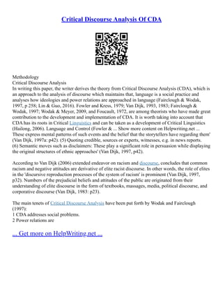 Critical Discourse Analysis Of CDA
Methodology
Critical Discourse Analysis
In writing this paper, the writer derives the theory from Critical Discourse Analysis (CDA), which is
an approach to the analysis of discourse which maintains that, language is a social practice and
analyses how ideologies and power relations are approached in language (Fairclough & Wodak,
1997, p 258; Lin & Guo, 2016). Fowler and Kress, 1979; Van Dijk, 1993, 1983; Fairclough &
Wodak, 1997; Wodak & Meyer, 2009, and Foucault, 1972, are among theorists who have made great
contribution to the development and implementation of CDA. It is worth taking into account that
CDA has its roots in Critical Linguistics and can be taken as a development of Critical Linguistics
(Hailong, 2006). Language and Control (Fowler & ... Show more content on Helpwriting.net ...
These express mental patterns of such events and the belief that the storytellers have regarding them'
(Van Dijk, 1997a: p42). (5) Quoting credible, sources or experts, witnesses, e.g. in news reports.
(6) Semantic moves such as disclaimers: These play a significant role in persuasion while displaying
the original structures of ethnic approaches' (Van Dijk, 1997, p42).
According to Van Dijk (2006) extended endeavor on racism and discourse, concludes that common
racism and negative attitudes are derivative of elite racist discourse. In other words, the role of elites
in the 'discursive reproduction processes of the system of racism' is prominent (Van Dijk, 1997,
p32). Numbers of the prejudicial beliefs and attitudes of the public are originated from their
understanding of elite discourse in the form of textbooks, massages, media, political discourse, and
corporative discourse (Van Dijk, 1983: p23).
The main tenets of Critical Discourse Analysis have been put forth by Wodak and Fairclough
(1997):
1 CDA addresses social problems.
2 Power relations are
... Get more on HelpWriting.net ...
 