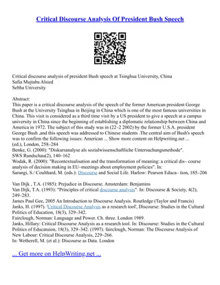 Critical Discourse Analysis Of President Bush Speech
Critical discourse analysis of president Bush speech at Tsinghua University, China
Safia Mujtaba Alsied
Sebha University
Abstract:
This paper is a critical discourse analysis of the speech of the former American president George
Bush at the University Tsinghua in Beijing in China which is one of the most famous universities in
China. This visit is considered as a third time visit by a US president to give a speech at a campus
university in China since the beginning of establishing a diplomatic relationship between China and
America in 1972. The subject of this study was in (22–2 2002) by the former U.S.A. president
George Bush ,and this speech was addressed to Chinese students .The central aim of Bush's speech
was to confirm the following issues: American ... Show more content on Helpwriting.net ...
(ed.), London, 258–284
Benke, G. (2000): "Diskursanalyse als sozialwissenschaftliche Untersuchungsmethode".
SWS Rundschau(2), 140–162
Wodak, R. (2000): "Recontextualisation and the transformation of meaning: a critical dis– course
analysis of decision making in EU–meetings about employment policies". In:
Sarangi, S./ Coulthard, M. (eds.): Discourse and Social Life. Harlow: Pearson Educa– tion, 185–206
Van Dijk , T.A. (1985): Prejudice in Discourse. Amsterdam: Benjamins
Van Dijk, T.A. (1993): "Principles of critical discourse analysis". In: Discourse & Society, 4(2),
249–283.
James Paul Gee, 2005 An Introduction to Discourse Analysis. Routledge (Taylor and Francis)
Janks, H. (1997). 'Critical Discourse Analysis as a research tool', Discourse: Studies in the Cultural
Politics of Education, 18(3), 329–342.
Fairclough, Norman: Language and Power. Ch. three. London 1989.
Janks, Hillary: Critical Discourse Analysis as a research tool. In: Discourse: Studies in the Cultural
Politics of Educatuion, 18(3), 329–342. (1997). fairclough, Norman: The Discourse Analysis of
New Labour: Critical Discourse Analysis, 229–266.
In: Wetherell, M. (et al.): Discourse as Data. London
... Get more on HelpWriting.net ...
 