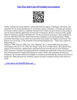 The Pros And Cons Of Gusdur Government
Society examines the social, political, cultural and historical aspects of ideologies, the nature, and
especially the role in the reproduction of, or resistance against, dominance. In Gusdur government,
he formed a cabinet which was called the National Unity Cabinet. He gave freedom to the people to
step up and provided the opportunity for minorities in Indonesia. However, because of this, people
began to experience confusion and indecision. Yet the government never gave a clear statement on
the issue. Orde Baru (The New Order) had not been completely overcome the problems, Wahid
goverment faced many issues which was assessed by many people were highly controversial. The
policies were involving: 1) The dismissal of General Roesmanhadi who ... Show more content on
Helpwriting.net ...
Musthofa, 2008; Ernawati, 2009; Azis, 2013; Mubarok, 2011;). Amin (2008) analyzed gender
stereotyping in the movie "It's a Boy Girl Things" using Teun van Dijk's theory. He analyzed from
aspects of microstructure, superstructure, and macrostructure from the process of its formation.
Those discourses of gender stereotyping found are classified into ninth kinds of discourse formation.
Nine of them present an unequal stereotyping on women. While, after generating the discourse
formations, the research analyses its strategies to normalize and eliminate the common discourses of
gender role. There processes are verified to analyze critically its negative effects to the women in
social
... Get more on HelpWriting.net ...
 