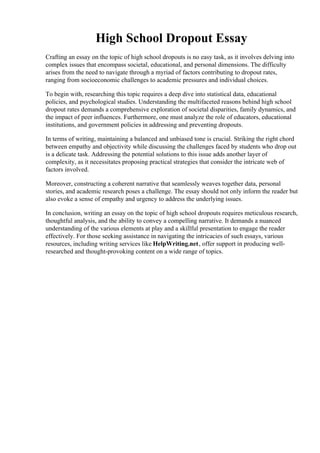 High School Dropout Essay
Crafting an essay on the topic of high school dropouts is no easy task, as it involves delving into
complex issues that encompass societal, educational, and personal dimensions. The difficulty
arises from the need to navigate through a myriad of factors contributing to dropout rates,
ranging from socioeconomic challenges to academic pressures and individual choices.
To begin with, researching this topic requires a deep dive into statistical data, educational
policies, and psychological studies. Understanding the multifaceted reasons behind high school
dropout rates demands a comprehensive exploration of societal disparities, family dynamics, and
the impact of peer influences. Furthermore, one must analyze the role of educators, educational
institutions, and government policies in addressing and preventing dropouts.
In terms of writing, maintaining a balanced and unbiased tone is crucial. Striking the right chord
between empathy and objectivity while discussing the challenges faced by students who drop out
is a delicate task. Addressing the potential solutions to this issue adds another layer of
complexity, as it necessitates proposing practical strategies that consider the intricate web of
factors involved.
Moreover, constructing a coherent narrative that seamlessly weaves together data, personal
stories, and academic research poses a challenge. The essay should not only inform the reader but
also evoke a sense of empathy and urgency to address the underlying issues.
In conclusion, writing an essay on the topic of high school dropouts requires meticulous research,
thoughtful analysis, and the ability to convey a compelling narrative. It demands a nuanced
understanding of the various elements at play and a skillful presentation to engage the reader
effectively. For those seeking assistance in navigating the intricacies of such essays, various
resources, including writing services like HelpWriting.net, offer support in producing well-
researched and thought-provoking content on a wide range of topics.
High School Dropout Essay High School Dropout Essay
 