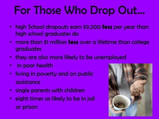 For Those Who Drop Out… high School dropouts earn $9,200  less  per year than high school graduates do more than $1 million  less  over a lifetime than college graduates  they are also more likely to be unemployed in poor health living in poverty and on public  assistance single parents with children eight times as likely to be in jail or prison 