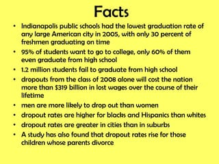Facts Indianapolis public schools had the lowest graduation rate of any large American city in 2005, with only 30 percent of freshmen graduating on time 95% of students want to go to college, only 60% of them even graduate from high school 1.2 million students fail to graduate from high school dropouts from the class of 2008 alone will cost the nation more than $319 billion in lost wages over the course of their lifetime men are more likely to drop out than women dropout rates are higher for blacks and Hispanics than whites dropout rates are greater in cities than in suburbs A study has also found that dropout rates rise for those children whose parents divorce 