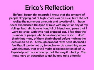 Erica’s Reflection  Before I began this research, I knew that the amount of people dropping out of high school was an issue, but I did not realize the numerous amounts and severity of it.  I have never experienced this type of issue with myself or any of my siblings, but I did have a handful of friends and peers that I went to school with who had dropped out.  I feel that the number of people who have dropped out is sad.  I don’t think that many of them think ahead before making the decision to do so.  Although dropout rates have declined, I feel that if we do not try to decline or do something more with this issue, that it will make a big impact on all of us.  Especially with our economy that the way it is today.  You must have an education to get by and raise a family.  