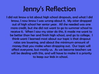 Jenny’s Reflection I did not know a lot about high school dropouts, and what I did know, I now know I was wrong about it.  My sister dropped out of high school her senior year.  All she needed was one more credit, but she did not want to go to summer school to receive it.  When I saw my sister do this, it made me want to be better than her and finish high school, and go to college.  I think want I learned most about our topic is that dropout rates are lowering, and about the minimum amount of money that you make when dropping out.  Our topic will affect everyone, but mostly us.  As we become teachers we will be dealing with this, and will have to make it a priority to keep our kids in school.  