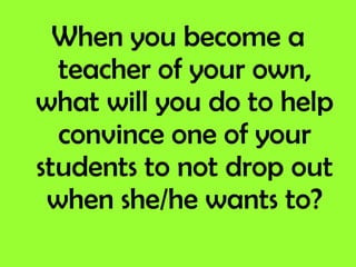 When you become a teacher of your own, what will you do to help convince one of your students to not drop out when she/he wants to? 