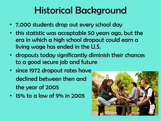 Historical Background 7,000 students drop out every school day this statistic was acceptable 50 years ago, but the era in which a high school dropout could earn a living wage has ended in the U.S. dropouts today significantly diminish their chances to a good secure job and future  since 1972 dropout rates have  declined between then and the year of 2005 15% to a low of 9% in 2005 