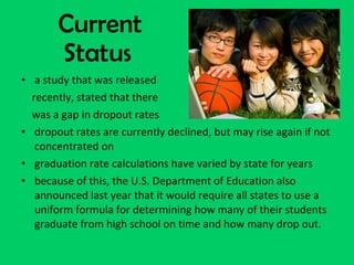 Current Status a study that was released  recently, stated that there  was a gap in dropout rates dropout rates are currently declined, but may rise again if not concentrated on graduation rate calculations have varied by state for years because of this, the U.S. Department of Education also announced last year that it would require all states to use a uniform formula for determining how many of their students graduate from high school on time and how many drop out. 