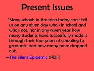 Present Issues "Many schools in America today can't tell us on any given day who's in school and who's not, nor in any given year how many students have successfully made it through their four years of schooling to graduate and how many have dropped out." — The Silent Epidemic  (PDF) 