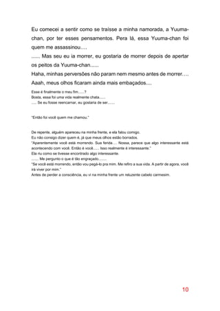 10
Eu comecei a sentir como se traísse a minha namorada, a Yuuma-
chan, por ter esses pensamentos. Pera lá, essa Yuuma-chan foi
quem me assassinou….
...... Mas seu eu ia morrer, eu gostaria de morrer depois de apertar
os peitos da Yuuma-chan......
Haha, minhas perversões não param nem mesmo antes de morrer….
Aaah, meus olhos ficaram ainda mais embaçados....
Esse é finalmente o meu fim......?
Bosta, essa foi uma vida realmente chata......
..... Se eu fosse reencarnar, eu gostaria de ser.......
“Então foi você quem me chamou.”
De repente, alguém apareceu na minha frente, e ela falou comigo.
Eu não consigo dizer quem é, já que meus olhos estão borrados.
“Aparentemente você está morrendo. Sua ferida…. Nossa, parece que algo interessante está
acontecendo com você. Então é você...... Isso realmente é interessante.”
Ela riu como se tivesse encontrado algo interessante.
....... Me pergunto o que é tão engraçado........
“Se você está morrendo, então vou pegá-lo pra mim. Me refiro a sua vida. A partir de agora, você
irá viver por mim.”
Antes de perder a consciência, eu vi na minha frente um reluzente cabelo carmesim.
 