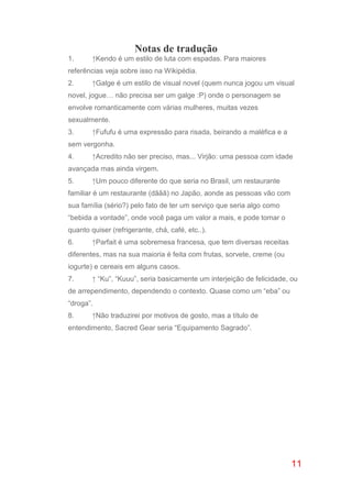 11
Notas de tradução
1. ↑Kendo é um estilo de luta com espadas. Para maiores
referências veja sobre isso na Wikipédia.
2. ↑Galge é um estilo de visual novel (quem nunca jogou um visual
novel, jogue… não precisa ser um galge :P) onde o personagem se
envolve romanticamente com várias mulheres, muitas vezes
sexualmente.
3. ↑Fufufu é uma expressão para risada, beirando a maléfica e a
sem vergonha.
4. ↑Acredito não ser preciso, mas... Virjão: uma pessoa com idade
avançada mas ainda virgem.
5. ↑Um pouco diferente do que seria no Brasil, um restaurante
familiar é um restaurante (dããã) no Japão, aonde as pessoas vão com
sua família (sério?) pelo fato de ter um serviço que seria algo como
“bebida a vontade”, onde você paga um valor a mais, e pode tomar o
quanto quiser (refrigerante, chá, café, etc..).
6. ↑Parfait é uma sobremesa francesa, que tem diversas receitas
diferentes, mas na sua maioria é feita com frutas, sorvete, creme (ou
iogurte) e cereais em alguns casos.
7. ↑ “Ku”, “Kuuu”, seria basicamente um interjeição de felicidade, ou
de arrependimento, dependendo o contexto. Quase como um “eba” ou
“droga”.
8. ↑Não traduzirei por motivos de gosto, mas a título de
entendimento, Sacred Gear seria “Equipamento Sagrado”.
 