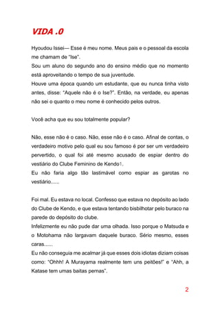 2
VIDA .0
Hyoudou Issei— Esse é meu nome. Meus pais e o pessoal da escola
me chamam de “Ise”.
Sou um aluno do segundo ano do ensino médio que no momento
está aproveitando o tempo de sua juventude.
Houve uma época quando um estudante, que eu nunca tinha visto
antes, disse: “Aquele não é o Ise?”. Então, na verdade, eu apenas
não sei o quanto o meu nome é conhecido pelos outros.
Você acha que eu sou totalmente popular?
Não, esse não é o caso. Não, esse não é o caso. Afinal de contas, o
verdadeiro motivo pelo qual eu sou famoso é por ser um verdadeiro
pervertido, o qual foi até mesmo acusado de espiar dentro do
vestiário do Clube Feminino de Kendo1.
Eu não faria algo tão lastimável como espiar as garotas no
vestiário......
Foi mal. Eu estava no local. Confesso que estava no depósito ao lado
do Clube de Kendo, e que estava tentando bisbilhotar pelo buraco na
parede do depósito do clube.
Infelizmente eu não pude dar uma olhada. Isso porque o Matsuda e
o Motohama não largavam daquele buraco. Sério mesmo, esses
caras......
Eu não conseguia me acalmar já que esses dois idiotas diziam coisas
como: “Ohhh! A Murayama realmente tem uns peitões!” e “Ahh, a
Katase tem umas baitas pernas”.
 