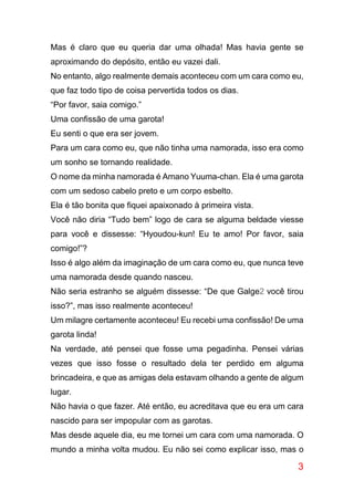 3
Mas é claro que eu queria dar uma olhada! Mas havia gente se
aproximando do depósito, então eu vazei dali.
No entanto, algo realmente demais aconteceu com um cara como eu,
que faz todo tipo de coisa pervertida todos os dias.
“Por favor, saia comigo.”
Uma confissão de uma garota!
Eu senti o que era ser jovem.
Para um cara como eu, que não tinha uma namorada, isso era como
um sonho se tornando realidade.
O nome da minha namorada é Amano Yuuma-chan. Ela é uma garota
com um sedoso cabelo preto e um corpo esbelto.
Ela é tão bonita que fiquei apaixonado à primeira vista.
Você não diria “Tudo bem” logo de cara se alguma beldade viesse
para você e dissesse: “Hyoudou-kun! Eu te amo! Por favor, saia
comigo!”?
Isso é algo além da imaginação de um cara como eu, que nunca teve
uma namorada desde quando nasceu.
Não seria estranho se alguém dissesse: “De que Galge2 você tirou
isso?”, mas isso realmente aconteceu!
Um milagre certamente aconteceu! Eu recebi uma confissão! De uma
garota linda!
Na verdade, até pensei que fosse uma pegadinha. Pensei várias
vezes que isso fosse o resultado dela ter perdido em alguma
brincadeira, e que as amigas dela estavam olhando a gente de algum
lugar.
Não havia o que fazer. Até então, eu acreditava que eu era um cara
nascido para ser impopular com as garotas.
Mas desde aquele dia, eu me tornei um cara com uma namorada. O
mundo a minha volta mudou. Eu não sei como explicar isso, mas o
 