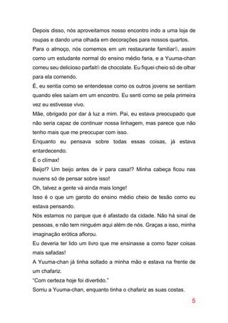 5
Depois disso, nós aproveitamos nosso encontro indo a uma loja de
roupas e dando uma olhada em decorações para nossos quartos.
Para o almoço, nós comemos em um restaurante familiar5, assim
como um estudante normal do ensino médio faria, e a Yuuma-chan
comeu seu delicioso parfait6 de chocolate. Eu fiquei cheio só de olhar
para ela comendo.
É, eu sentia como se entendesse como os outros jovens se sentiam
quando eles saíam em um encontro. Eu senti como se pela primeira
vez eu estivesse vivo.
Mãe, obrigado por dar à luz a mim. Pai, eu estava preocupado que
não seria capaz de continuar nossa linhagem, mas parece que não
tenho mais que me preocupar com isso.
Enquanto eu pensava sobre todas essas coisas, já estava
entardecendo.
É o clímax!
Beijo!? Um beijo antes de ir para casa!? Minha cabeça ficou nas
nuvens só de pensar sobre isso!
Oh, talvez a gente vá ainda mais longe!
Isso é o que um garoto do ensino médio cheio de tesão como eu
estava pensando.
Nós estamos no parque que é afastado da cidade. Não há sinal de
pessoas, e não tem ninguém aqui além de nós. Graças a isso, minha
imaginação erótica aflorou.
Eu deveria ter lido um livro que me ensinasse a como fazer coisas
mais safadas!
A Yuuma-chan já tinha soltado a minha mão e estava na frente de
um chafariz.
“Com certeza hoje foi divertido.”
Sorriu a Yuuma-chan, enquanto tinha o chafariz as suas costas.
 