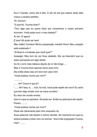 6
Kuu7! Cacete, como ela é fofa. O pôr do sol que estava atrás dela
criava o cenário perfeito.
“Ei, Ise-kun.”
“O que foi, Yuuma-chan?”
“Tem algo que eu quero fazer pra comemorar o nosso primeiro
encontro. Você pode ouvir o meu desejo?”
Aí sim. É agora!
É isso! Só pode ser isso!
Meu hálito! Confere! Minha preparação mental! Hmm! Meu coração
está acelerado~!
“Q-Qual é o d-desejo que você quer?”
Aaaaagh. Meu tom de voz ficou abalado. Ela vai descobrir que eu
estou pensando em algo idiota!
Eu fiz o erro mais babaca depois de vir tão longe….
Mas a Yuuma-chan apenas sorriu para mim.
Ela então disse isso em bom tom para mim.
“Você poderia morrer por mim?”
.............
...... Ah? Como é que é?
“...... Ah? Isso, é.…. huh, foi mal, você pode repetir de novo? Eu acho
que tem algo errado com os meus ouvidos.”
Eu devo ter ouvido errado.
Isso é o que eu pensava. Só pode ser. Então eu pedi para ela repetir.
Porém..........
“Você poderia morrer por mim?”
Disse ela claramente para mim enquanto ria.
Suas palavras não faziam o menor sentido. No momento em que eu
estava prestes a dizer com um sorriso: “Isso é tão engraçado Yuuma-
chan” ........
 