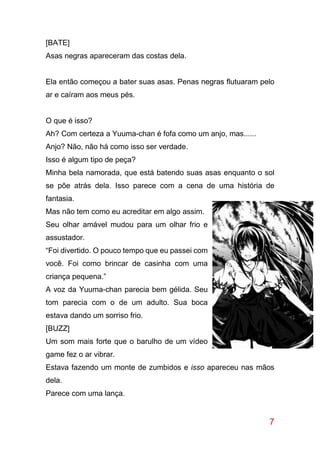 7
[BATE]
Asas negras apareceram das costas dela.
Ela então começou a bater suas asas. Penas negras flutuaram pelo
ar e caíram aos meus pés.
O que é isso?
Ah? Com certeza a Yuuma-chan é fofa como um anjo, mas......
Anjo? Não, não há como isso ser verdade.
Isso é algum tipo de peça?
Minha bela namorada, que está batendo suas asas enquanto o sol
se põe atrás dela. Isso parece com a cena de uma história de
fantasia.
Mas não tem como eu acreditar em algo assim.
Seu olhar amável mudou para um olhar frio e
assustador.
“Foi divertido. O pouco tempo que eu passei com
você. Foi como brincar de casinha com uma
criança pequena.”
A voz da Yuuma-chan parecia bem gélida. Seu
tom parecia com o de um adulto. Sua boca
estava dando um sorriso frio.
[BUZZ]
Um som mais forte que o barulho de um vídeo
game fez o ar vibrar.
Estava fazendo um monte de zumbidos e isso apareceu nas mãos
dela.
Parece com uma lança.
 