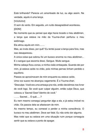 8
Está brilhando? Parecia um amontoado de luz, ou algo assim. Na
verdade, aquilo é uma lança.
[VUUUUU]
O som do vento. Em seguida, um ruído desagradável aconteceu.
[DON!]
No momento que eu pensei que algo havia tocado o meu abdômen,
a lança que estava na mão da Yuuma-chan perfurou o meu
estômago.
Ela atirou aquilo em mim........
Mas, ao invés disso, por quê? Eu tentei puxar a lança para fora, mas
isso desapareceu.
A única coisa que sobrou foi um buraco enorme no meu abdômen...
E o sangue que escorria disso. Sangue. Muito sangue.
Minha cabeça ficou zonza, e minha visão embaçada. Quando dei por
mim, já estava caído no chão, pois minhas pernas tinham perdido o
equilíbrio.
Passos se aproximavam de mim enquanto eu estava caído.
Uma voz suave me alcançou vagamente. É a Yuuma-chan.
“Desculpe. Você era uma ameaça pra nós, então decidimos nos livrar
de você logo. Se você quer culpar alguém, então culpe Deus, que
colocou a ‘Sacred Gear’8dentro de você.”
........ Sacred.... O quê......?
Eu nem mesmo consegui perguntar algo a ela, e já estou imóvel no
chão. Os passos dela se afastavam de mim.
Ao mesmo tempo, eu comecei a perder a minha consciência. O
buraco no meu abdômen. Deve ser fatal. Eu não sinto dor alguma.
Mas notei que eu estava em uma situação ruim porque conseguia
sentir que eu estava a ponto de apagar.
 