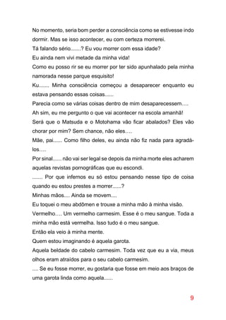 9
No momento, seria bom perder a consciência como se estivesse indo
dormir. Mas se isso acontecer, eu com certeza morrerei.
Tá falando sério.......? Eu vou morrer com essa idade?
Eu ainda nem vivi metade da minha vida!
Como eu posso rir se eu morrer por ter sido apunhalado pela minha
namorada nesse parque esquisito!
Ku....... Minha consciência começou a desaparecer enquanto eu
estava pensando essas coisas......
Parecia como se várias coisas dentro de mim desaparecessem….
Ah sim, eu me pergunto o que vai acontecer na escola amanhã!
Será que o Matsuda e o Motohama vão ficar abalados? Eles vão
chorar por mim? Sem chance, não eles….
Mãe, pai...... Como filho deles, eu ainda não fiz nada para agradá-
los….
Por sinal...... não vai ser legal se depois da minha morte eles acharem
aquelas revistas pornográficas que eu escondi.
....... Por que infernos eu só estou pensando nesse tipo de coisa
quando eu estou prestes a morrer......?
Minhas mãos.... Ainda se movem....
Eu toquei o meu abdômen e trouxe a minha mão à minha visão.
Vermelho…. Um vermelho carmesim. Esse é o meu sangue. Toda a
minha mão está vermelha. Isso tudo é o meu sangue.
Então ela veio à minha mente.
Quem estou imaginando é aquela garota.
Aquela beldade do cabelo carmesim. Toda vez que eu a via, meus
olhos eram atraídos para o seu cabelo carmesim.
.... Se eu fosse morrer, eu gostaria que fosse em meio aos braços de
uma garota linda como aquela......
 