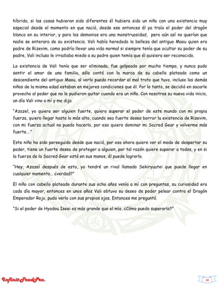 10
híbrido, si las cosas hubieran sido diferentes él hubiera sido un niño con una existencia muy
especial desde el momento en que nació, desde ese entonces él ya traía el poder del dragón
blanco en su interior, y para los demonios era una monstruosidad, pero aún así no querían que
nadie se enterara de su existencia. Vali había heredado la belleza del antiguo Maou quien era
padre de Rizevim, como podría llevar una vida normal si siempre tenía que ocultar su poder de su
padre, Vali incluso le irradiaba miedo a su padre quien temía que él quisiera ser reconocido.
La existencia de Vali tenía que ser eliminada, fue golpeado por mucho tiempo, y nunca pudo
sentir el amor de una familia, sólo contó con la marca de su cabello plateado como un
descendiente del antiguo Maou, al verlo puedo recordar el mal trato que tuvo, incluso los demás
niños de la misma edad estaban en mejores condiciones que él. Por lo tanto, se decidió en sacarle
provecho al poder que no le pudieron quitar cuando era un niño. Con nosotros su nueva vida inicio,
un día Vali vino a mí y me dijo.
“Azazel, yo quiero ser alguien fuerte, quiero superar el poder de este mundo con mi propia
fuerza, quiero llegar hasta lo más alto, cuando sea fuerte deseo borrar la existencia de Rizevim,
con mi fuerza actual no puedo hacerlo, por eso quiero dominar mi Sacred Gear y volverme más
fuerte….”
Este niño ha sido perseguido desde que nació, por eso ahora quiere ver el modo de despertar su
poder, tiene un fuerte deseo de proteger a alguien, por tal razón quiere superar a todos, y en si
la fuerza de la Sacred Gear está en sus manos, él puede lograrlo.
“Hey, Azazel después de esto, yo tendré un rival llamado Sekiryuutei que puede llegar en
cualquier momento… ¿verdad?”
El niño con cabello plateado durante sus ocho años venía a mí con preguntas, su curiosidad era
cada día mayor, entonces en unos años Vali obtuvo su deseo de poder pelear contra el Dragón
Emperador Rojo, pudo verlo con sus propios ojos. Entonces me preguntó.
“Si el poder de Hyodou Iseei es más grande que el mío, ¿Cómo puedo superarlo?”
 