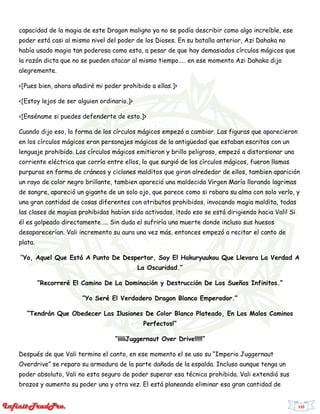 135
capacidad de la magia de este Dragon maligno ya no se podía describir como algo increíble, ese
poder está casi al mismo nivel del poder de los Dioses. En su batalla anterior, Azi Dahaka no
había usado magia tan poderosa como esta, a pesar de que hay demasiados círculos mágicos que
la razón dicta que no se pueden atacar al mismo tiempo….. en ese momento Azi Dahaka dijo
alegremente.
<[Pues bien, ahora añadiré mi poder prohibido a ellas.]>
<[Estoy lejos de ser alguien ordinario.]>
<[Enséname si puedes defenderte de esto.]>
Cuando dijo eso, la forma de los círculos mágicos empezó a cambiar. Las figuras que aparecieron
en los círculos mágicos eran personajes mágicos de la antigüedad que estaban escritos con un
lenguaje prohibido. Los círculos mágicos emitieron y brillo peligroso, empezó a distorsionar una
corriente eléctrica que corría entre ellos, lo que surgió de los círculos mágicos, fueron llamas
purpuras en forma de cráneos y ciclones malditos que giran alrededor de ellos, tambien aparición
un rayo de color negro brillante, tambien apareció una maldecida Virgen María llorando lagrimas
de sangre, apareció un gigante de un solo ojo, que parece como si robara su alma con solo verlo, y
una gran cantidad de cosas diferentes con atributos prohibidos, invocando magia maldita, todas
las clases de magias prohibidas habían sido activadas, ¡todo eso se está dirigiendo hacia Vali! Si
él es golpeado directamente….. Sin duda el sufriría una muerte donde incluso sus huesos
desaparecerían. Vali incremento su aura una vez más, entonces empezó a recitar el canto de
plata.
“Yo, Aquel Que Está A Punto De Despertar, Soy El Hakuryuukou Que Llevara La Verdad A
La Oscuridad.”
“Recorreré El Camino De La Dominación y Destrucción De Los Sueños Infinitos.”
“Yo Seré El Verdadero Dragon Blanco Emperador.”
“Tendrán Que Obedecer Las Ilusiones De Color Blanco Plateado, En Los Malos Caminos
Perfectos!”
“¡¡¡¡¡Juggernaut Over Drive!!!!!”
Después de que Vali termino el canto, en ese momento el se uso su “Imperio Juggernaut
Overdrive” se reparo su armadura de la parte dañada de la espalda. Incluso aunque tenga un
poder absoluto, Vali no esta seguro de poder superar esa técnica prohibida. Vali extendió sus
brazos y aumento su poder una y otra vez. El está planeando eliminar esa gran cantidad de
 
