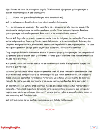 138
algo. Pero no se trata de proteger su orgullo. Tú tienes esos ojos porque quiere proteger a
alguien importante para ti ¿es una mujer?]>
[………….. Nunca creí que un Dragón Maligno vería atraves de mí]
Vali curvo levemente la orilla de su boca mientras reía irónicamente.
“…… Has dicho que es una mujer. Ciertamente lo es…… sin embargo, ella no es mi amada. Ella
simplemente es alguien que me cuido cuando era un niño. Yo no soy como Hyoudou Iseei que
quiere proteger a demasías personas. Pero nunca lo he pesando de esa manera.”
Cuando Vali llego a luchar a esta zona en su mente tenía las imágenes de esa familia. En su mente
ve las imágenes de su Imouto y Otouto riendo felizmente... si la destrucción del Trihexa y los
Dragones Malignos continua, sin duda esa destrucción llegaría hasta ese pequeño pueblo. Tal cosa
no se puede permitir. Es algo que no dejaría que sucediera… entonces Vali continua.
“Hay una pequeña familia humana que tiene a la persona que yo quiero proteger ¿me despreciara?
¿O pensara que soy alguien débil y corriente? Yo creo que si ella tiene tales pensamientos hacia
mí, eso no es algo malo.”
Azi Dahaka coloco una sonrisa irónica. No es una sonrisa de burla, él simplemente acepto con
alegría lo que Vali dijo.
<[Kukuku, yo he luchado varias veces con personas como tú, ellos tambien se consideraban como
el último recurso para proteger a las personas por las que tienen sentimientos… sin excepción,
todos ellos eran oponentes formidables. Por lo tanto yo no tengo un sentimiento de desprecio
hacia ti. De hecho, con ese sentimiento creo que se vuelven más fuertes de lo que ya son.]>
En ese momento Azi Dahaka creó un círculo mágico. El paisaje de la zona fue restaurado por
completo…. Vali colocó su postura de batalla, pero rápidamente se dio cuenta que este poder
mágico no es usado para ataques directos. El paisaje que los rodea se empezó a distorsionar en
ese momento y Vali fue absorbido.
Vali entro al mundo de los sueños e ilusiones que Azi Dahaka había creado.
ー〇●〇ー
 