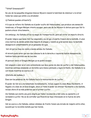 151
“”¡¡¡¡Half Dimenssion!!!!””
De uno de los pequeños dragones blancos Wyvern resonó la habilidad de disminuir a la mitad
todas las cosas que están a su alrededor.
<[¿Tambien puedes utilizarlo?]>
A lo que se refiere Azi Dahaka es al poder oculto del Hakuryuukou, que produce una sensación
tenebrosa, el Dragon Maligno intenta escapar, pero uno de los Wyvern lo detuvo para que Vali lo
pudiera atacar directamente.
Sin embargo, Azi Dahaka utilizo su magia de transportación, para así evitar un impacto directo.
El poder mágico que lanzo Vali fue esquivado y se dirige a la parte trasera de la montaña. A unos
cinco metros de donde están ellos impacto él ataque y resonó un gran sonido seco, la montaña
desapareció completamente en un parpadeo de ojos.
Vali dirigió su línea de visión a donde estaba Azi Dahaka.
Al mirarlo pudo notar que sus dos cabezas la de la derecha e izquierda habían desaparecido,
tambien había perdido una de sus alas.
Al parecer ahora el Dragon Maligno ya no podrá escapar.
Vali empezó a volar en el cielo extendiendo sus doce pares de alas de Lucifer y del Hakuryuukou,
mientras continua emanando un increíble aura blanco plateado y negro brillante. Azi Dahaka lo ve
con miedo mientras se acerca a él.
<[Estrella del mañana.]>
Esas son las palabras de Azi Dahaka hacia la reencarnación de Lucifer.
El poder de Vali se a incrementado increíblemente, incluso supero la clase Maou fácilmente. A
llegado a la clase de un Dios Dragón, ahora el tiene el poder de eliminar fácilmente a Azi Dahaka,
incluso ahora él es más poderoso que el primer Lucifer.
Azi Dahaka aun siente una gran alegría por haber reconocido a Vali como su oponente y el
verdadero Lucifer. No es de extrañar que Rizevim se haya interesado en la fuerza de este
Dragon.
Vali se acerco a Azi Dahaka, ambos viéndose de frente tienen una mirada de respeto entre ellos,
sucedió por la increíble batalla que han tenido.
 