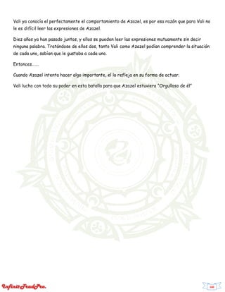 160
Vali ya conocía el perfectamente el comportamiento de Azazel, es por esa razón que para Vali no
le es difícil leer las expresiones de Azazel.
Diez años ya han pasado juntos, y ellos se pueden leer las expresiones mutuamente sin decir
ninguna palabra. Tratándose de ellos dos, tanto Vali como Azazel podían comprender la situación
de cada uno, sabían que le gustaba a cada uno.
Entonces…….
Cuando Azazel intenta hacer algo importante, el lo refleja en su forma de actuar.
Vali lucho con todo su poder en esta batalla para que Azazel estuviera “Orgulloso de él”
 