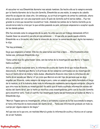 23
Al escuchar mi voz Elmenhilde Karnstei nos saludo tambien. De hecho ella es la vampira enviada
por la familia Karnstei de la facción Carmilla, Elmenhilde es una noble, la vampira de cabello
amarillo es alguien de clase alta. Sin embargo, su actitud arrogante de antes ha cambiado, ahora
ella ya se puede ver con una expresión vacía. El país de Carmilla sufrió serios daños…. Fue tan
grande la crisis que necesitan reconstruir todo. Además los nobles de la familia Carmilla ya no
encubrieron más la crisis por la que estaba pasando su país, entonces empezaron a aceptar ayuda
de los demás países.
Ella fue enviada como la vanguardia de su país, he oído que era un trabajo demasiado difícil.
Cuando Iseei se encontró con ella en ese entonces……. Vi que ella se quedo quedo atónita.
Elmenhilde ve a Sirzechs, ella tiene la intención de iniciar la conversación aquí. Agite las manos y
le dije.
“No hay problema…”
Deje que empezara a hablar. Ella me dio unas notas escritas a lápiz……. Efectivamente ellos
tenían eso, entonces Elmenhilde dijo.
“Como usted dijo Ex gobernador-dono, son las notas de la investigación que Mariu´s Teppes
había ocultado.”
Así es, yo estaba buscando esto, la información oculta del Santo Grial que incluso Rizevim
desconocía. A medida que Mariu´s él príncipe de los vampiros continuaba con su investigación
hacia el Santo Grial de Valery tenía dudas. ¿Realmente Rizevim robo toda la información del
Santo Grial sacada por Mariu´s? yo creía que Mariu’s era del tipo de persona que se dejo
engañar por Rizevim, como vampiro de sangre pura, como un vampiro que había heredado el linaje
de la realeza, si él le hubiera dado toda la información realmente seria alguien estúpido. ¿Dejaría
que otra raza se llevara su investigación? Yo sabía que él había ocultado información valiosa del
núcleo del Santo Grial, por lo tanto yo movilice a mis investigadores junto con la facción Carmilla
para encontrar esto. Todo el castillo fue investigado hasta las pertenencias privadas de Mariu´s.
Elmenhilde dijo.
“Mariu’s Teppes para su investigación, utilizo a un humano a quien se le fue succionada la sangre,
el tenia información no mencionada del Santo Grial….. Tenía esa información grabado en todo su
cuerpo por alguna especie de magia.”
Así que eso es lo que era, en realidad Mariu’s grabo la información oculta y técnica en el cuerpo
de un ser humano.
 