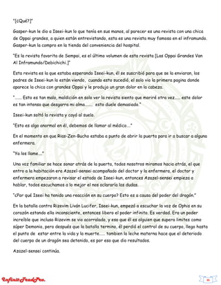35
"[¿Qué?]”
Gasper-kun le dio a Iseei-kun lo que tenía en sus manos, al parecer es una revista con una chica
de Oppai grandes, a quien están entrevistando, esta es una revista muy famosa en el inframundo.
Gasper-kun la compro en la tienda del conveniencia del hospital.
“Es la revista favorita de Sempai, es el último volumen de esta revista [Las Oppai Grandes Van
Al Inframundo/Debichichi.]“
Esta revista es la que estaba esperando Iseei-kun, él se suscribió para que se la enviaran, los
padres de Iseei-kun lo están viendo, cuando esto sucedió, el solo vio la primera pagina donde
aparece la chica con grandes Oppai y le produjo un gran dolor en la cabeza.
“……. Esto es tan malo, maldición en solo ver la revista siento que moriré otra vez…… este dolor
es tan intenso que desgarra mi alma…….. esto duele demasiado.“
Iseei-kun soltó la revista y cayó al suelo.
“Esto es algo anormal en él, debemos de llamar al médico….”
En el momento en que Rias-Zen-Bucho estaba a punto de abrir la puerta para ir a buscar a alguna
enfermera.
“Ya los llame….”
Una voz familiar se hace sonar atrás de la puerta, todos nosotros miramos hacia atrás, el que
entro a la habitación era Azazel-sensei acompañado del doctor y la enfermera, el doctor y
enfermera empezaron a revisar el estado de Iseei-kun, entonces Azazel-sensei empieza a
hablar, todos escuchamos a lo mejor el nos aclararía las dudas.
“¿Por qué Iseei ha tenido una reacción en su cuerpo? Esto es a causa del poder del dragón.”
En la batalla contra Rizevim Liván Lucifer, Iseei-kun, empezó a escuchar la voz de Ophis en su
corazón estando ella inconsciente, entonces libero el poder infinito. Es verdad. Era un poder
increíble que incluso Rizevim se vio acorralado, y eso que él es alguien que supera limites como
súper Demonio, pero después que la batalla termino, él perdió el control de su cuerpo, llego hasta
el punto de estar entre la vida y la muerte…… tambien la leche materna hace que el deteriodo
del cuerpo de un dragón sea detenido, es por eso que dio resultados.
Azazel-sensei continúa.
 