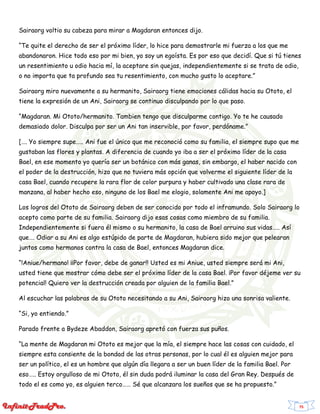 75
Sairaorg voltio su cabeza para mirar a Magdaran entonces dijo.
“Te quite el derecho de ser el próximo líder, lo hice para demostrarle mi fuerza a los que me
abandonaron. Hice todo eso por mi bien, yo soy un egoísta. Es por eso que decidí. Que si tú tienes
un resentimiento u odio hacia mí, la aceptare sin quejas, independientemente si se trata de odio,
o no importa que ta profundo sea tu resentimiento, con mucho gusto lo aceptare.”
Sairaorg miro nuevamente a su hermanito, Sairaorg tiene emociones cálidas hacia su Ototo, el
tiene la expresión de un Ani, Sairaorg se continuo disculpando por lo que paso.
“Magdaran. Mi Ototo/hermanito. Tambien tengo que disculparme contigo. Yo te he causado
demasiado dolor. Disculpa por ser un Ani tan inservible, por favor, perdóname.”
[…. Yo siempre supe….. Ani fue el único que me reconoció como su familia, el siempre supo que me
gustaban las flores y plantas. A diferencia de cuando yo iba a ser el próximo líder de la casa
Bael, en ese momento yo quería ser un botánico con más ganas, sin embargo, el haber nacido con
el poder de la destrucción, hizo que no tuviera más opción que volverme el siguiente líder de la
casa Bael, cuando recupere la rara flor de color purpura y haber cultivado una clase rara de
manzana, al haber hecho eso, ninguno de los Bael me elogio, solamente Ani me apoyo.]
Los logros del Ototo de Sairaorg deben de ser conocido por todo el inframundo. Solo Sairaorg lo
acepto como parte de su familia. Sairaorg dijo esas cosas como miembro de su familia.
Independientemente si fuera él mismo o su hermanito, la casa de Bael arruino sus vidas….. Así
que…. Odiar a su Ani es algo estúpido de parte de Magdaran, hubiera sido mejor que pelearan
juntos como hermanos contra la casa de Bael, entonces Magdaran dice.
“!Aniue/hermano! ¡¡Por favor, debe de ganar!! Usted es mi Aniue, usted siempre será mi Ani,
usted tiene que mostrar cómo debe ser el próximo líder de la casa Bael. ¡Por favor déjeme ver su
potencial! Quiero ver la destrucción creada por alguien de la familia Bael.”
Al escuchar las palabras de su Ototo necesitando a su Ani, Sairaorg hizo una sonrisa valiente.
“Si, yo entiendo.”
Parado frente a Bydeze Abaddon, Sairaorg apretó con fuerza sus puños.
“La mente de Magdaran mi Ototo es mejor que la mía, el siempre hace las cosas con cuidado, el
siempre esta consiente de la bondad de las otras personas, por lo cual él es alguien mejor para
ser un político, el es un hombre que algún día llegara a ser un buen líder de la familia Bael. Por
eso….. Estoy orgulloso de mi Ototo, él sin duda podrá iluminar la casa del Gran Rey. Después de
todo el es como yo, es alguien terco…… Sé que alcanzara los sueños que se ha propuesto.”
 