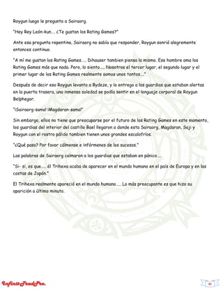 82
Roygun luego le pregunto a Sairaorg.
“Hey Rey León-kun…. ¿Te gustan los Rating Games?”
Ante esa pregunta repentina, Sairaorg no sabía que responder, Roygun sonrió alegremente
entonces continuo.
“A mí me gustan los Rating Games….. Dihauser tambien piensa lo mismo. Ese hombre ama los
Rating Games más que nada. Pero, lo siento….. Nosotros el tercer lugar, el segundo lugar y el
primer lugar de los Rating Games realmente somos unos tontos….”
Después de decir eso Roygun levanto a Bydeze, y lo entrego a los guardias que estaban alertas
en la puerta trasera, una inmensa soledad se podía sentir en el lenguaje corporal de Roygun
Belphegor.
“¡Sairaorg-sama! ¡Magdaran-sama!”
Sin embargo, ellos no tiene que preocuparse por el futuro de los Rating Games en este momento,
los guardias del interior del castillo Bael llegaron a donde esta Sairaorg, Magdaran, Saji y
Roygun con el rostro pálido tambien tienen unos grandes escalofríos.
“¿Qué paso? Por favor cálmense e infórmenos de los sucesos.”
Las palabras de Sairaorg calmaron a los guardias que estaban en pánico….
“Si- si, es que….. él Trihexa acaba de aparecer en el mundo humano en el país de Europa y en las
costas de Japón.”
El Trihexa realmente apareció en el mundo humano….. Lo más preocupante es que hizo su
aparición a último minuto.
 