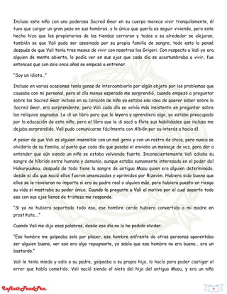 9
Incluso este niño con una poderosa Sacred Gear en su cuerpo merece vivir tranquilamente, él
tuvo que cargar un gran peso en sus hombros, y lo único que quería es seguir viviendo, pero este
hecho hizo que los propietarios de las tiendas cerraran y todos a su alrededor se alejaran,
también se que Vali pudo ser asesinado por su propia familia de sangre, todo esto lo pensé
después de que Vali tenía tres meses de vivir con nosotros los Grigori. Con respecto a Vali yo era
alguien de mente abierta, lo podía ver en sus ojos que cada día se acostumbraba a vivir, fue
entonces que con solo once años se empezó a entrenar.
“Soy un idiota…”
Incluso en varias ocasiones tenía ganas de intercambiarlo por algún objeto por los problemas que
causaba con mi personal, pero el día menos esperado me sorprendió, cuando empezó a preguntar
sobre las Sacred Gear incluso en su corazón de niño ya estaba esa idea de querer saber sobre la
Sacred Gear, era sorprendente, pero Vali cada día se volvía más insistente en preguntar sobre
las reliquias sagradas. Le di un libro para que lo leyera y aprendiera algo, yo estaba preocupado
por la educación de este niño, pero el libro que le di sacó a flote sus habilidades que incluso me
dejaba sorprendido, Vali pudo comunicarse fácilmente con Albión por su interés a hacia él.
A pesar de que Vali es alguien insensible con un mal genio y con un rostro de chica, pero nunca se
olvidaría de su familia, al punto que cada día que pasaba el enviaba un mensaje de voz, para dar a
entender que aún siendo un niño se estaba volviendo fuerte. Inconscientemente Vali odiaba su
sangre de híbrido entre humano y demonio, aunque estaba sumamente interesado en el poder del
Hakuryuukou, después de todo tiene la sangre de antiguo Maou quien era alguien determinado,
desde el día que nació ellos fueron amenazados y oprimidos por Rizevim. Hubiera sido bueno que
ellos se le revelaran no importa si era su padre real o alguien más, pero hubiera puesto en riesgo
su vida si mostraba su poder único; Cuando le pregunte a Vali el motivo por el cual soporto todo
eso con sus ojos llenos de tristeza me responde.
“Si yo no hubiera soportado todo eso, ese hombre cerdo hubiera convertido a mi madre en
prostituta….”
Cuando Vali me dijo esas palabras, desde ese día no lo he podido olvidar.
“Ese hombre me golpeaba solo por placer, ese hombre enfrente de otras personas aparentaba
ser alguien bueno, ver eso era algo repugnante, yo sabía que ese hombre no era bueno… era un
bastardo.”
Vali le tenía miedo y odio a su padre, golpeaba a su propio hijo, lo hacía para poder castigar el
error que había cometido, Vali nació siendo el nieto del hijo del antiguo Maou, y era un niño
 