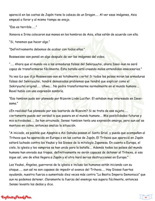 97
apareció en las costas de Japón tiene la cabeza de un Dragon….. Al ver esas imágenes, Asia
empezó a llorar y al mismo tiempo se enojo.
“Eso es terrible.…..”
Xenovia e Irina colocaron sus manos en los hombros de Asia, ellas están de acuerdo con ella.
“Si, tenemos que hacer algo.”
“Definitivamente debemos de acabar con todos ellos.”
Rossweisse-san pensó en algo después de ver las imágenes del video.
“….. Ahora que el mundo vio a las armaduras falsas del Sekiryuutei, ahora Iseei-kun no será
capaz de transformarse fácilmente. Esta batalla está creando malos entendidos innecesarios.”
Ya veo ¡Lo que dijo Rossweisse-san es totalmente cierto! Si todos los países miran las armaduras
falsas del Sekiryuutei, tendré demasiados problemas que tendré que explicar como el
Sekiryuutei original…… Uhwa…. No podre transformarme normalmente en el mundo humano….
Ravel hablo con una expresión sombría.
“Eso tambien pudo ser planeado por Rizevim Liván Lucifer. El estaban muy interesado en Iseei-
sama.”
¿En realidad fue planeado por eso bastardo de Rizevim? Si se trata de ese sujeto……
ciertamente puede ser verdad lo que pasara en el mundo humano…. Mis posibilidades futuras y
mis actividades….. Se han arruinado. Sensei tambien tenía una expresión amarga, pero aun así se
mantuvo en calma, entonces analizo la situación.
“A iniciado, es posible que Apophis o Azi Dahaka posean el Santo Grial, y pueda que acompañen al
Trihexa que ha aparecido en Europa o en las costas de Japón. El Trihexa que apareció en Japón
estará luchado contra los Youkai y los Dioses de la mitología Japonesa. En cuanto a Europa, el
cielo, la iglesia y los vampiros se han unido para la batalla…. Además todos los países del mundo
humano han enviado sus tropas, definitivamente no serán capaces de detener al Trihexa, si eso
sigue así, uno de ellos llegara a Japón y el otro hará serias destrucciones en Europa.”
Los Youkai, Ángeles, guerreros de la iglesia e incluso los humanos están iniciando con su
ataque…… aun así no son capases de impedir el avance del Trihexa….. Hay Dioses fuertes
ayudando, nuestra fuerza a aumentado diez veces más contra “La Bestia Imperia Demoniaca” que
aun no podemos detener. Claramente la fuerza del enemigo nos supera fácilmente, entonces
Sensei levanto los dedos y dice.
 