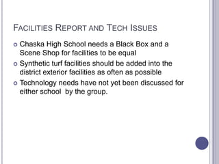 FACILITIES REPORT AND TECH ISSUES
 Chaska High School needs a Black Box and a
Scene Shop for facilities to be equal
 Synthetic turf facilities should be added into the
district exterior facilities as often as possible
 Technology needs have not yet been discussed for
either school by the group.
 