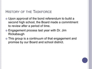 HISTORY OF THE TASKFORCE
 Upon approval of the bond referendum to build a
second high school, the Board made a commitment
to review after a period of time.
 Engagement process last year with Dr. Jim
Rickabaugh
 This group is a continuum of that engagement and
promise by our Board and school district.
 