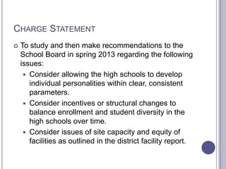 CHARGE STATEMENT
 To study and then make recommendations to the
School Board in spring 2013 regarding the following
issues:
 Consider allowing the high schools to develop
individual personalities within clear, consistent
parameters.
 Consider incentives or structural changes to
balance enrollment and student diversity in the
high schools over time.
 Consider issues of site capacity and equity of
facilities as outlined in the district facility report.
 