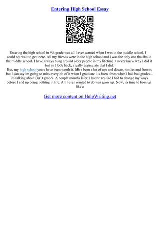 Entering High School Essay
Entering the high school in 9th grade was all I ever wanted when I was in the middle school. I
could not wait to get there. All my friends were in the high school and I was the only one thatВґs in
the middle school. I have always hung around older people in my lifetime. I never knew why I did it
but as I look back, i really appreciate that I did.
But, my high school years have been worth it. ItВґs been a lot of ups and downs, smiles and frowns
but I can say im going to miss every bit of it when I graduate. Its been times when i had bad grades...
im talking about BAD grades. A couple months later, I had to realize I had to change my ways
before I end up being nothing in life. All I ever wanted to do was grow up. Now, its time to boss up
like a
Get more content on HelpWriting.net
 