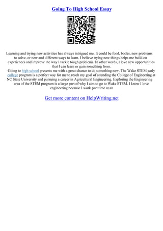 Going To High School Essay
Learning and trying new activities has always intrigued me. It could be food, books, new problems
to solve, or new and different ways to learn. I believe trying new things helps me build on
experiences and improve the way I tackle tough problems. In other words, I love new opportunities
that I can learn or gain something from.
Going to high school presents me with a great chance to do something new. The Wake STEM early
college program is a perfect way for me to reach my goal of attending the College of Engineering at
NC State University and pursuing a career in Agricultural Engineering. Exploring the Engineering
area of the STEM program is a large part of why I aim to go to Wake STEM. I know I love
engineering because I work part time at an
Get more content on HelpWriting.net
 
