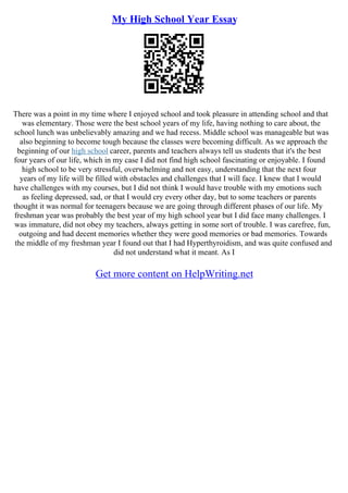My High School Year Essay
There was a point in my time where I enjoyed school and took pleasure in attending school and that
was elementary. Those were the best school years of my life, having nothing to care about, the
school lunch was unbelievably amazing and we had recess. Middle school was manageable but was
also beginning to become tough because the classes were becoming difficult. As we approach the
beginning of our high school career, parents and teachers always tell us students that it's the best
four years of our life, which in my case I did not find high school fascinating or enjoyable. I found
high school to be very stressful, overwhelming and not easy, understanding that the next four
years of my life will be filled with obstacles and challenges that I will face. I knew that I would
have challenges with my courses, but I did not think I would have trouble with my emotions such
as feeling depressed, sad, or that I would cry every other day, but to some teachers or parents
thought it was normal for teenagers because we are going through different phases of our life. My
freshman year was probably the best year of my high school year but I did face many challenges. I
was immature, did not obey my teachers, always getting in some sort of trouble. I was carefree, fun,
outgoing and had decent memories whether they were good memories or bad memories. Towards
the middle of my freshman year I found out that I had Hyperthyroidism, and was quite confused and
did not understand what it meant. As I
Get more content on HelpWriting.net
 