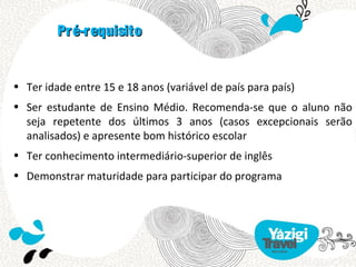 Pré-requisito


• Ter idade entre 15 e 18 anos (variável de país para país)
• Ser estudante de Ensino Médio. Recomenda-se que o aluno não
  seja repetente dos últimos 3 anos (casos excepcionais serão
  analisados) e apresente bom histórico escolar
• Ter conhecimento intermediário-superior de inglês
• Demonstrar maturidade para participar do programa
 