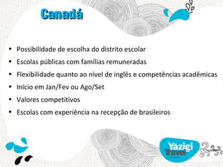 Canadá

• Possibilidade de escolha do distrito escolar
• Escolas públicas com famílias remuneradas
• Flexibilidade quanto ao nível de inglês e competências acadêmicas
• Início em Jan/Fev ou Ago/Set
• Valores competitivos
• Escolas com experiência na recepção de brasileiros
 