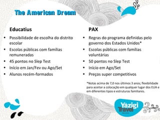 The A merican Dream

   Educatius                                PAX
• Possibilidade de escolha do distrito   • Regras do programa definidas pelo
  escolar                                  governo dos Estados Unidos*
• Escolas públicas com famílias          • Escolas públicas com famílias
  remuneradas                              voluntárias
• 45 pontos no Slep Test                 • 50 pontos no Slep Test
• Início em Jan/Fev ou Ago/Set           • Início em Ago/Set
• Alunos recém-formados                  • Preços super competitivos

                                          *Notas acima de 7,0 nos últimos 3 anos; flexibilidade
                                          para aceitar a colocação em qualquer lugar dos EUA e
                                          em diferentes tipos e estruturas familiares.
 